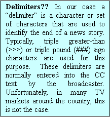 Text Box: Delimiters?? In our case a delimiter is a character or set of characters that are used to identify the end of a news story.  Typically, triple greater-than (>>>) or triple pound (###) sign characters are used for this purpose.  These delimiters are normally entered into the CC text by the broadcaster.  Unfortunately, in many TV markets around the country, this is not the case.  