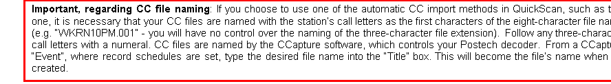 Text Box: Important, regarding CC file naming: If you choose to use one of the automatic CC import methods in QuickScan, such as this one, it is necessary that your CC files are named with the stations call letters as the first characters of the eight-character file name (e.g. WKRN10PM.001 - you will have no control over the naming of the three-character file extension).  Follow any three-character call letters with a numeral. CC files are named by the CCapture software, which controls your Postech decoder.  From a CCapture Event, where record schedules are set, type the desired file name into the Title box. This will become the files name when its created.

